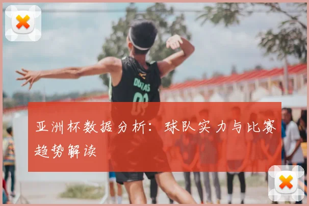 亚洲杯数据分析:球队实力与比赛趋势解读