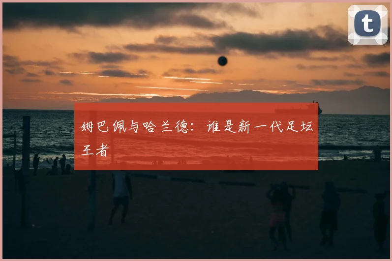 姆巴佩与哈兰德：谁是新一代足坛王者
