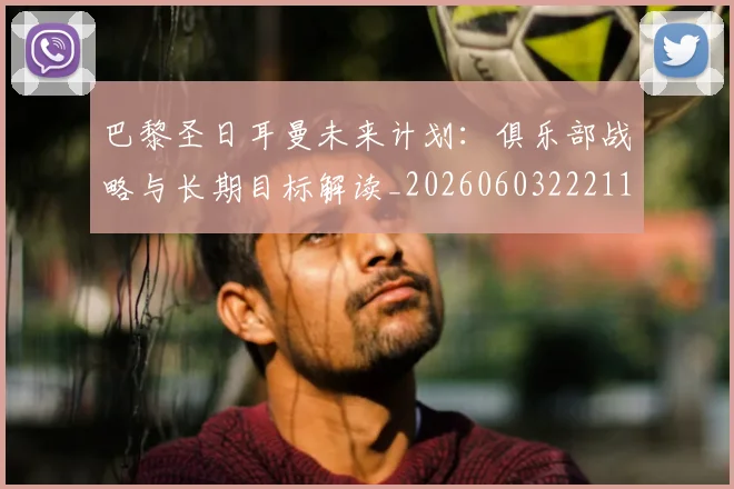 巴黎圣日耳曼未来计划：俱乐部战略与长期目标解读_20260603222112