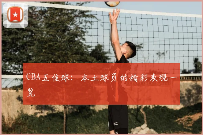 CBA五佳球:本土球员的精彩表现一览