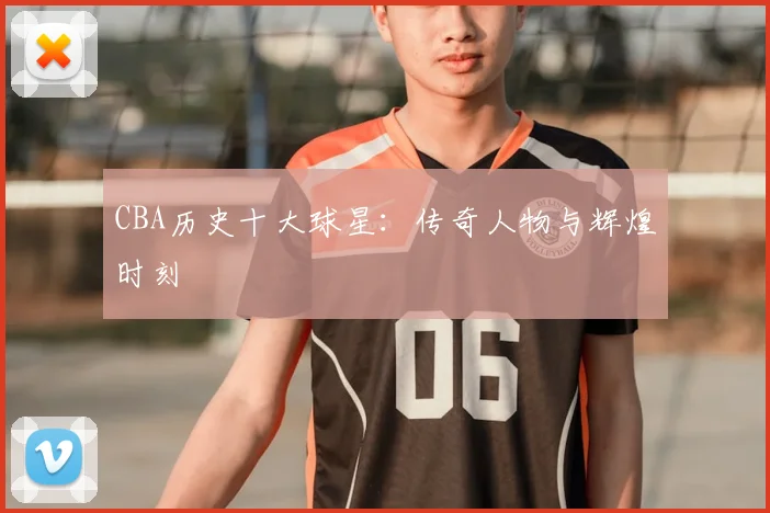 CBA历史十大球星：传奇人物与辉煌时刻