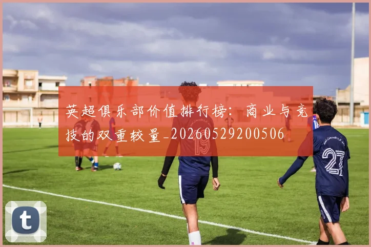 英超俱乐部价值排行榜:商业与竞技的双重较量_20260529200506