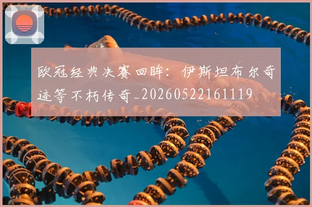 欧冠经典决赛回眸：伊斯坦布尔奇迹等不朽传奇_20260522161119