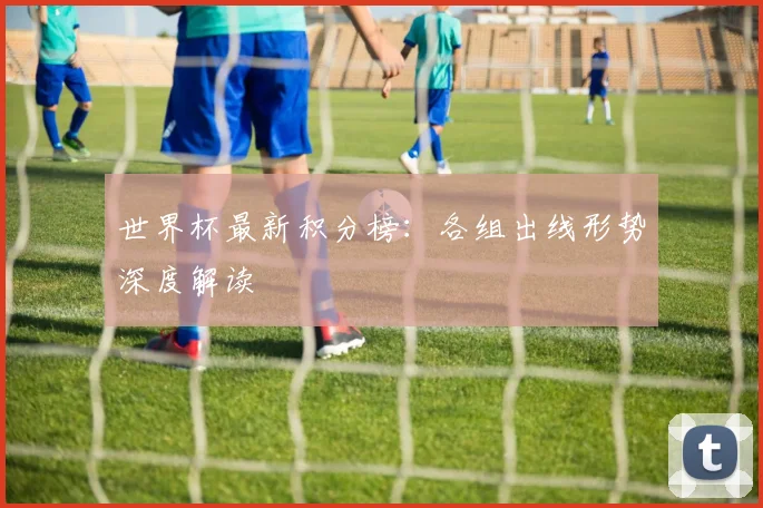 世界杯最新积分榜:各组出线形势深度解读