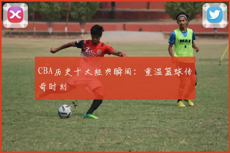 CBA历史十大经典瞬间:重温篮球传奇时刻