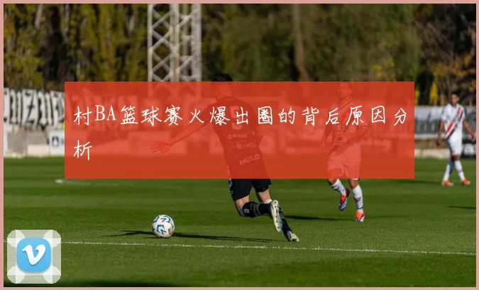 村BA篮球赛火爆出圈的背后原因分析