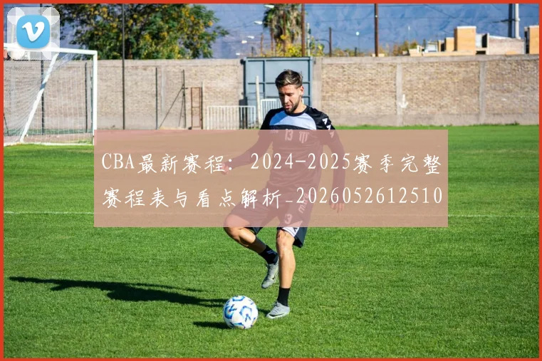 CBA最新赛程:2024-2025赛季完整赛程表与看点解析_20260526125103
