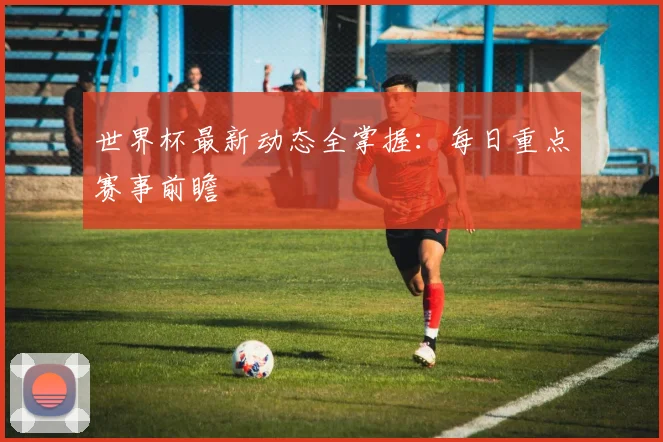 世界杯最新动态全掌握：每日重点赛事前瞻