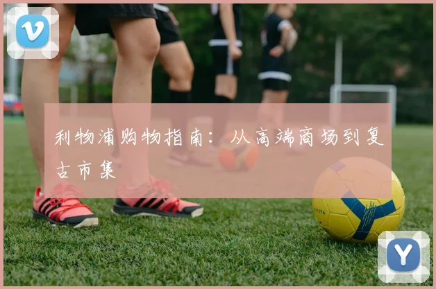 利物浦购物指南：从高端商场到复古市集