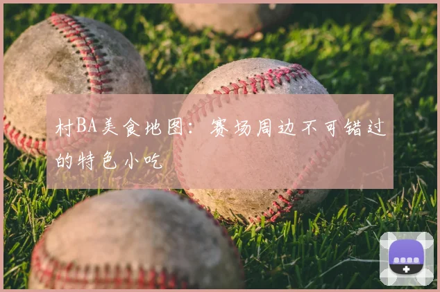村BA美食地图：赛场周边不可错过的特色小吃
