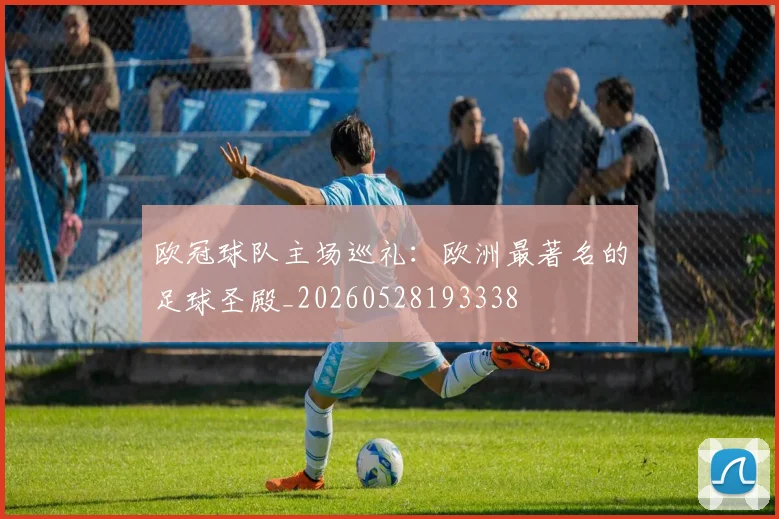 欧冠球队主场巡礼:欧洲最著名的足球圣殿_20260528193338