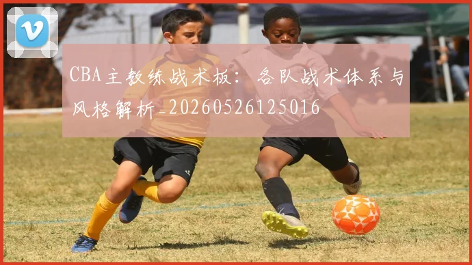 CBA主教练战术板：各队战术体系与风格解析_20260526125016