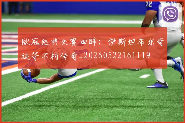 欧冠经典决赛回眸：伊斯坦布尔奇迹等不朽传奇_20260522161119