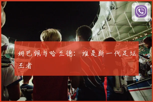 姆巴佩与哈兰德：谁是新一代足坛王者