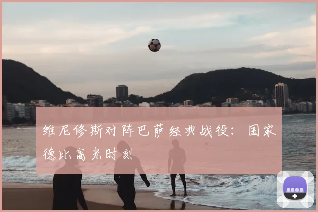 维尼修斯对阵巴萨经典战役:国家德比高光时刻