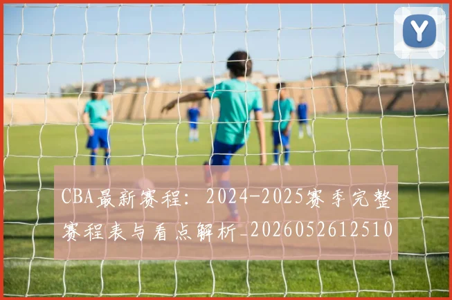 CBA最新赛程:2024-2025赛季完整赛程表与看点解析_20260526125103