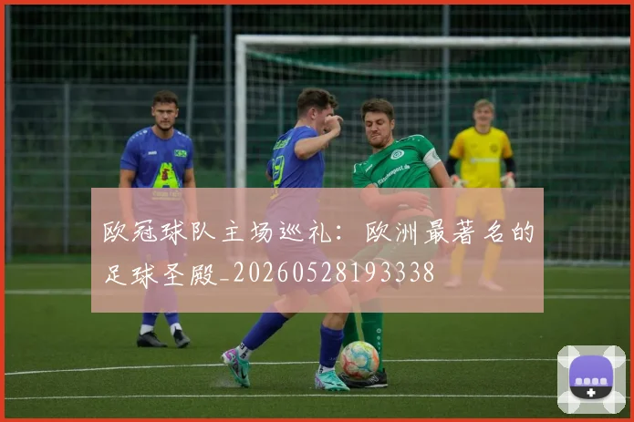 欧冠球队主场巡礼:欧洲最著名的足球圣殿_20260528193338
