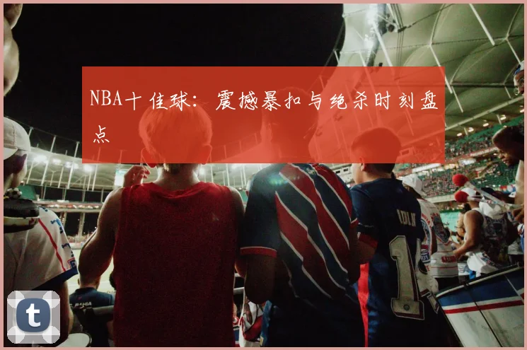 NBA十佳球：震撼暴扣与绝杀时刻盘点