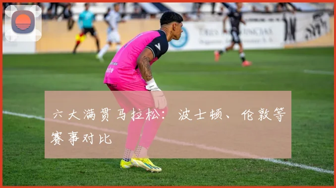 六大满贯马拉松:波士顿、伦敦等赛事对比